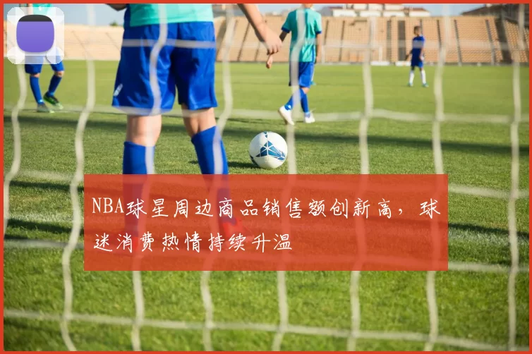 NBA球星周边商品销售额创新高，球迷消费热情持续升温
