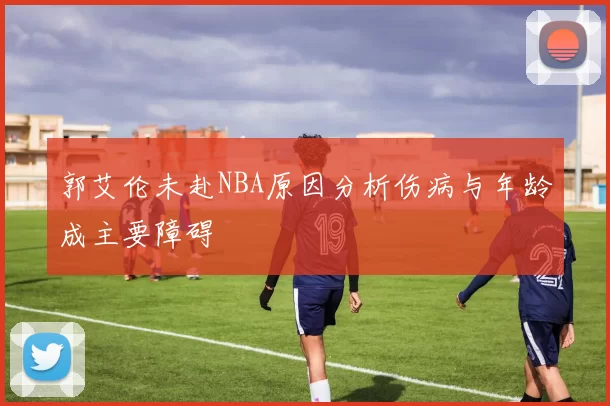 郭艾伦未赴NBA原因分析伤病与年龄成主要障碍