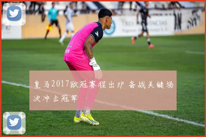皇马2017欧冠赛程出炉 备战关键场次冲击冠军