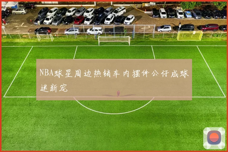 NBA球星周边热销车内摆件公仔成球迷新宠