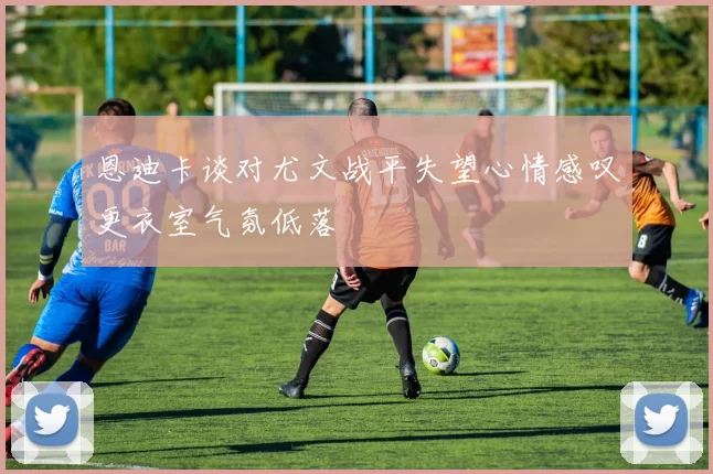 恩迪卡谈对尤文战平失望心情感叹更衣室气氛低落
