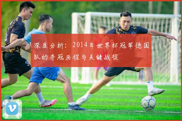 深度分析:2014年世界杯冠军德国队的夺冠历程与关键战役