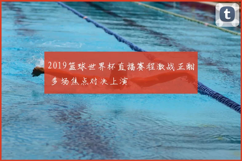 2019篮球世界杯直播赛程激战正酣 多场焦点对决上演