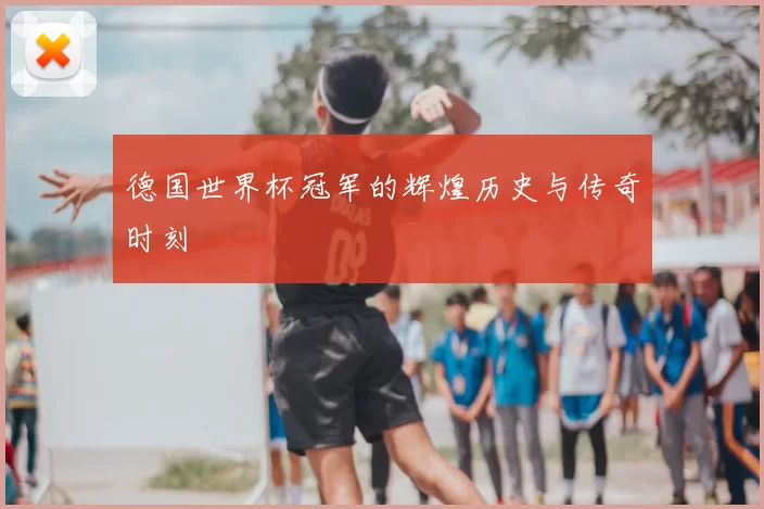 德国世界杯冠军的辉煌历史与传奇时刻