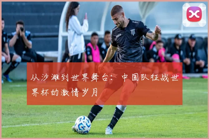 从沙滩到世界舞台:中国队征战世界杯的激情岁月