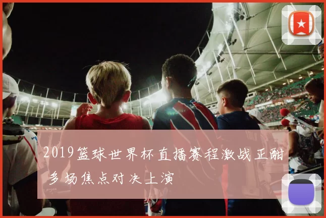 2019篮球世界杯直播赛程激战正酣 多场焦点对决上演