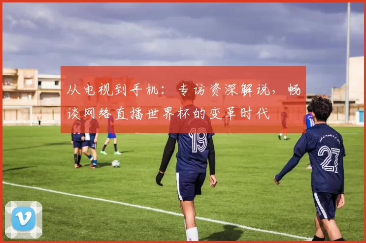 从电视到手机：专访资深解说，畅谈网络直播世界杯的变革时代