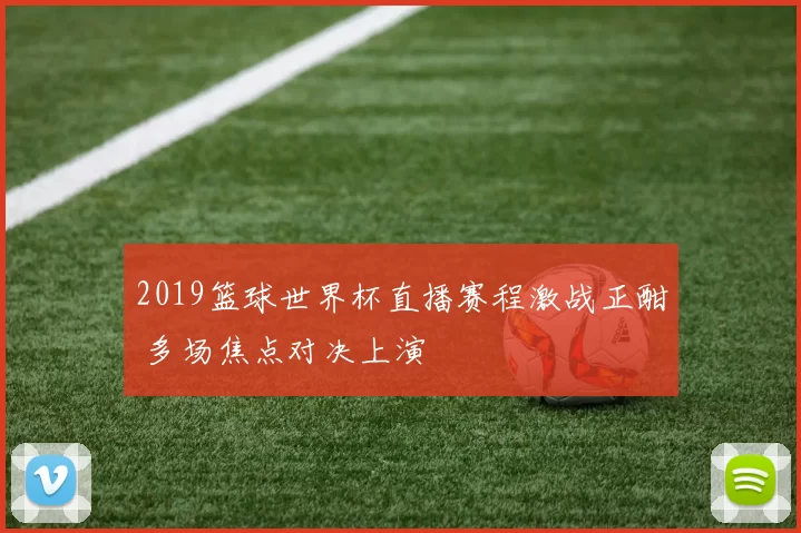 2019篮球世界杯直播赛程激战正酣 多场焦点对决上演