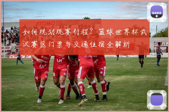 如何规划观赛行程?篮球世界杯武汉赛区门票与交通住宿全解析