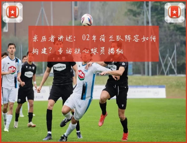 亲历者讲述:02年荷兰队阵容如何构建?专访核心球员揭秘