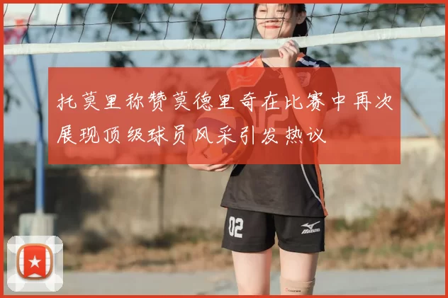 托莫里称赞莫德里奇在比赛中再次展现顶级球员风采引发热议