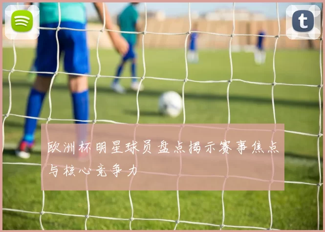欧洲杯明星球员盘点揭示赛事焦点与核心竞争力