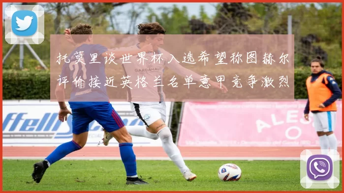 托莫里谈世界杯入选希望称图赫尔评价接近英格兰名单意甲竞争激烈