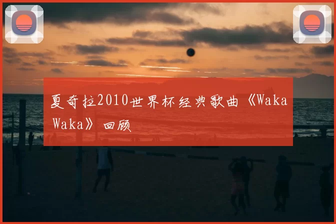 夏奇拉2010世界杯经典歌曲《Waka Waka》回顾