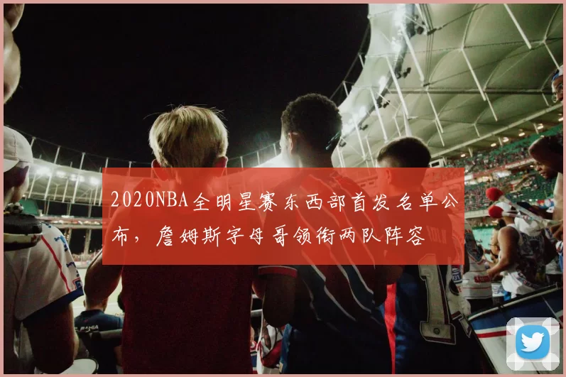 2020NBA全明星赛东西部首发名单公布,詹姆斯字母哥领衔两队阵容