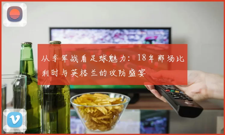 从季军战看足球魅力：18年那场比利时与英格兰的攻防盛宴