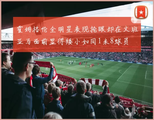 霍姆格伦全明星表现抢眼却在文班亚马面前显得矮小如同1米8球员