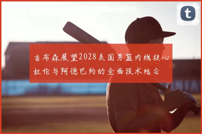 吉布森展望2028美国男篮内线核心杜伦与阿德巴约的全面技术结合