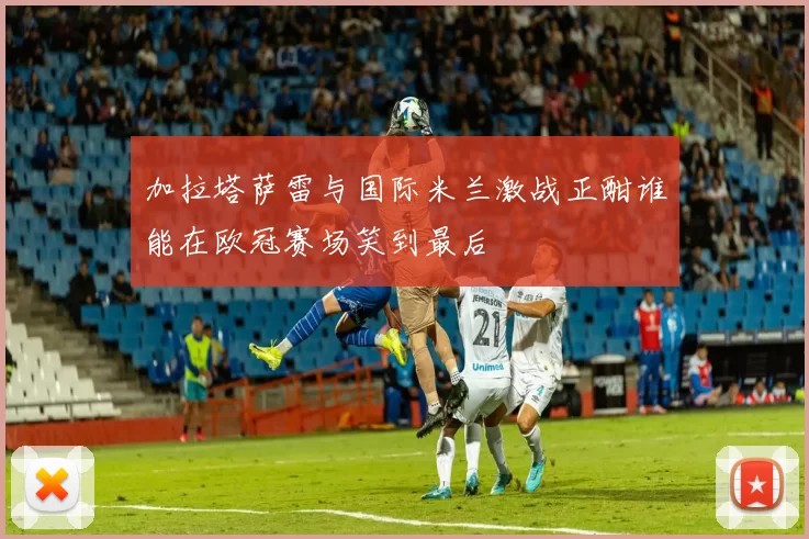 加拉塔萨雷与国际米兰激战正酣谁能在欧冠赛场笑到最后