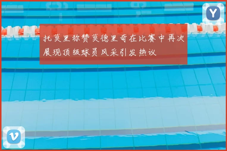 托莫里称赞莫德里奇在比赛中再次展现顶级球员风采引发热议