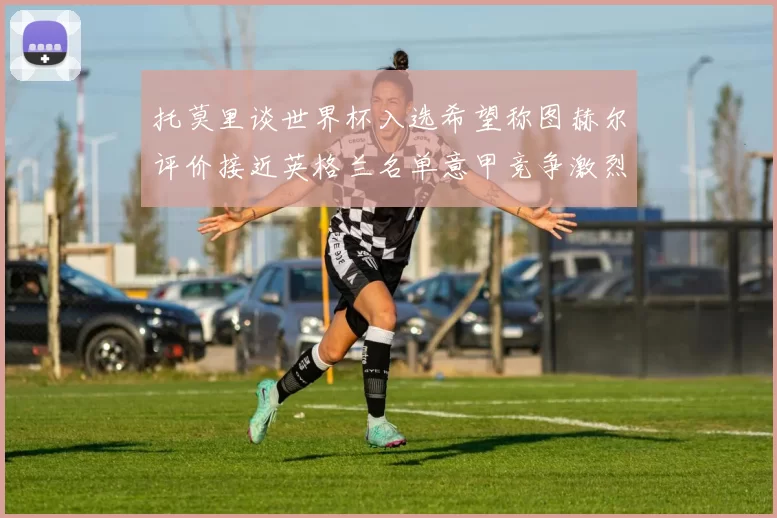 托莫里谈世界杯入选希望称图赫尔评价接近英格兰名单意甲竞争激烈