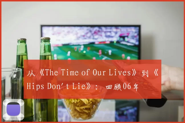 从《The Time of Our Lives》到《Hips Don't Lie》：回顾06年夏日的