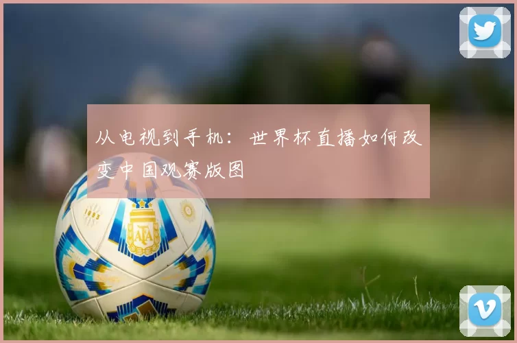 从电视到手机：世界杯直播如何改变中国观赛版图