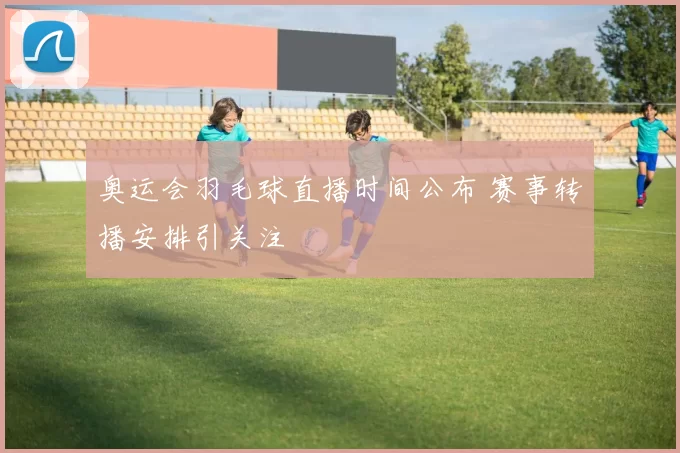 奥运会羽毛球直播时间公布 赛事转播安排引关注