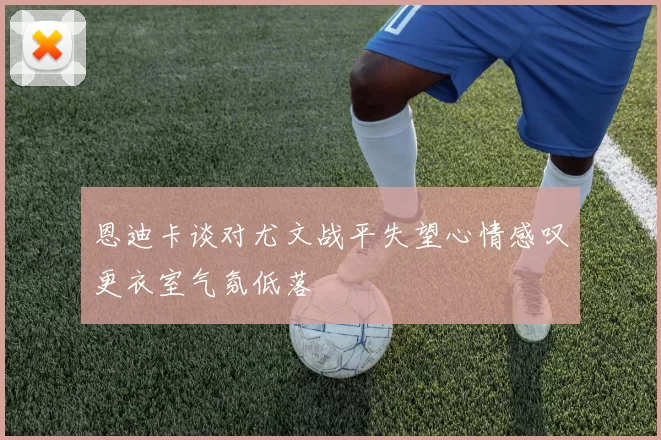 恩迪卡谈对尤文战平失望心情感叹更衣室气氛低落