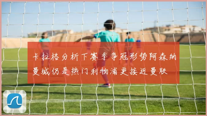 卡拉格分析下赛季争冠形势阿森纳曼城仍是热门利物浦更接近曼联