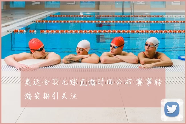 奥运会羽毛球直播时间公布 赛事转播安排引关注