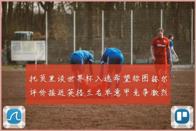 托莫里谈世界杯入选希望称图赫尔评价接近英格兰名单意甲竞争激烈