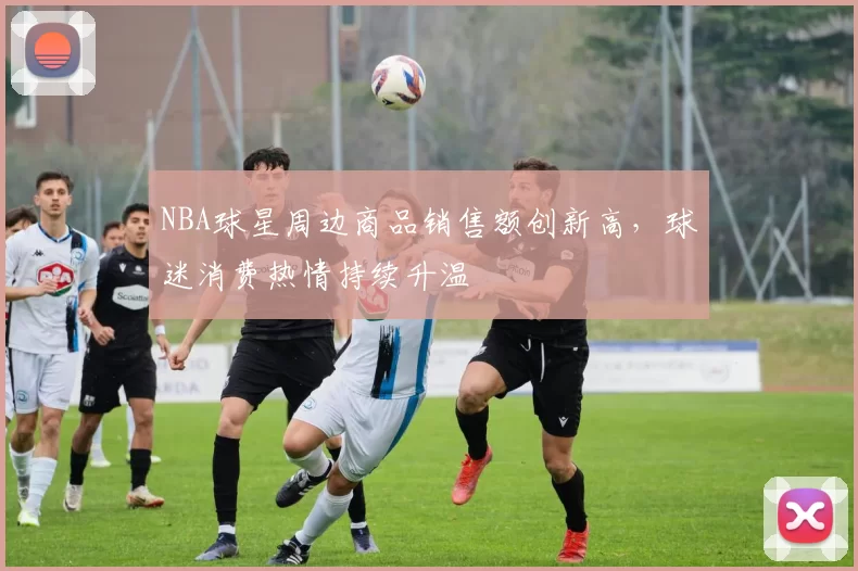 NBA球星周边商品销售额创新高，球迷消费热情持续升温