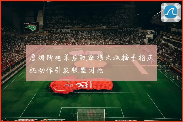 詹姆斯绝杀后致敬穆大叔摇手指庆祝动作引发联盟讨论