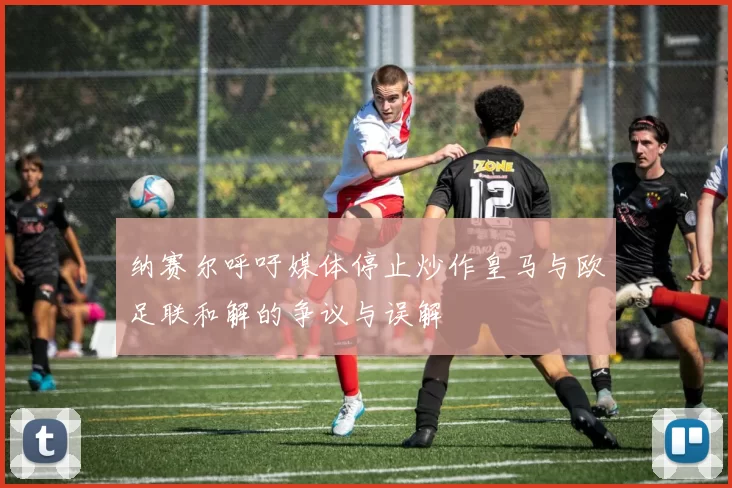 纳赛尔呼吁媒体停止炒作皇马与欧足联和解的争议与误解