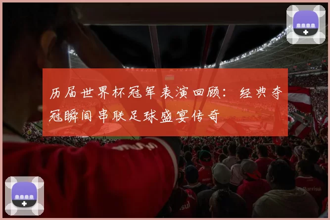 历届世界杯冠军表演回顾:经典夺冠瞬间串联足球盛宴传奇
