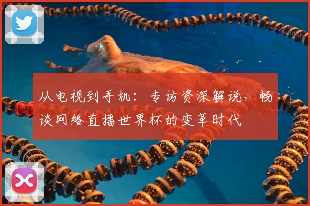 从电视到手机：专访资深解说，畅谈网络直播世界杯的变革时代