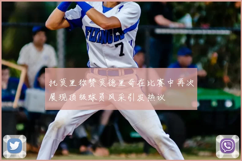 托莫里称赞莫德里奇在比赛中再次展现顶级球员风采引发热议