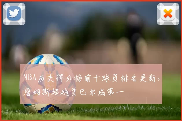 NBA历史得分榜前十球员排名更新，詹姆斯超越贾巴尔成第一