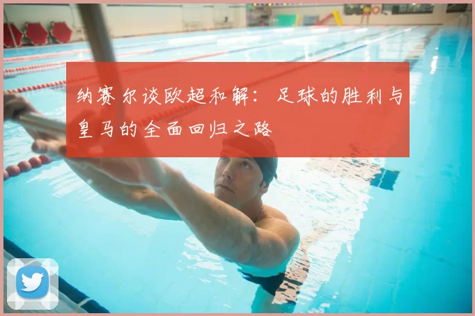 纳赛尔谈欧超和解:足球的胜利与皇马的全面回归之路