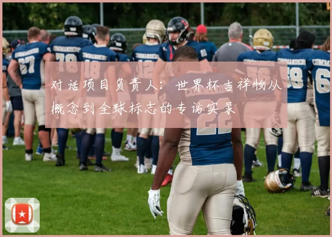 对话项目负责人：世界杯吉祥物从概念到全球标志的专访实录