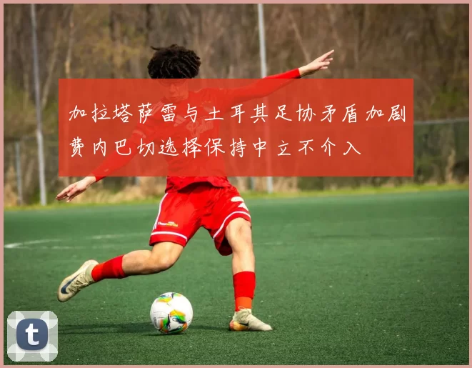 加拉塔萨雷与土耳其足协矛盾加剧费内巴切选择保持中立不介入