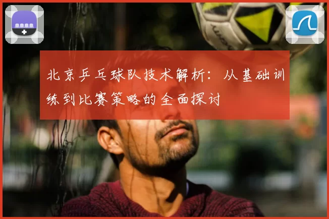 北京乒乓球队技术解析：从基础训练到比赛策略的全面探讨