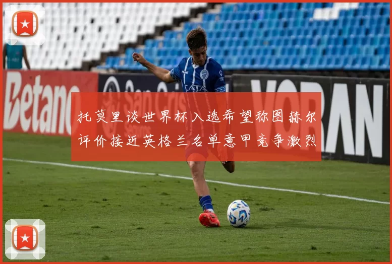 托莫里谈世界杯入选希望称图赫尔评价接近英格兰名单意甲竞争激烈