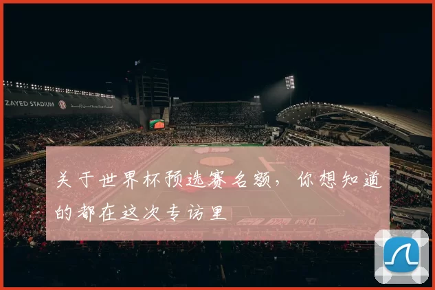 关于世界杯预选赛名额，你想知道的都在这次专访里
