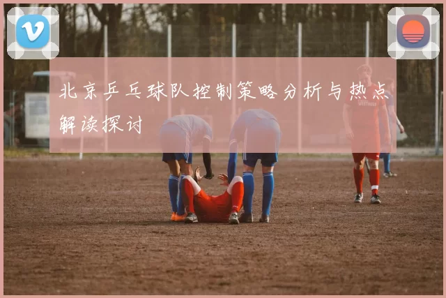 北京乒乓球队控制策略分析与热点解读探讨