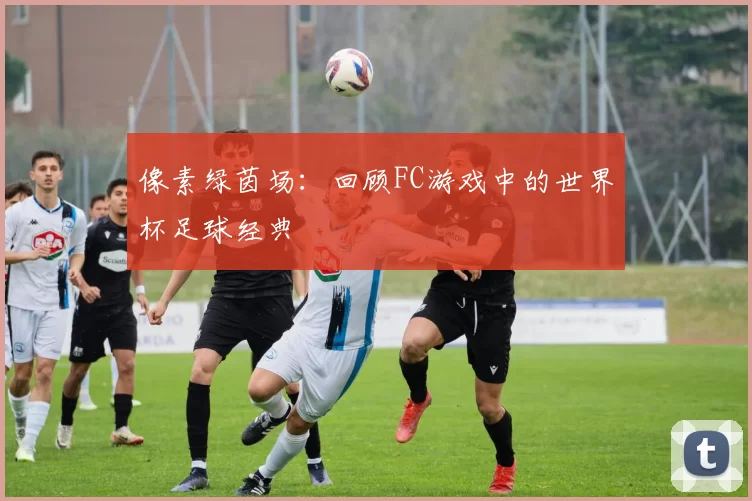 像素绿茵场：回顾FC游戏中的世界杯足球经典