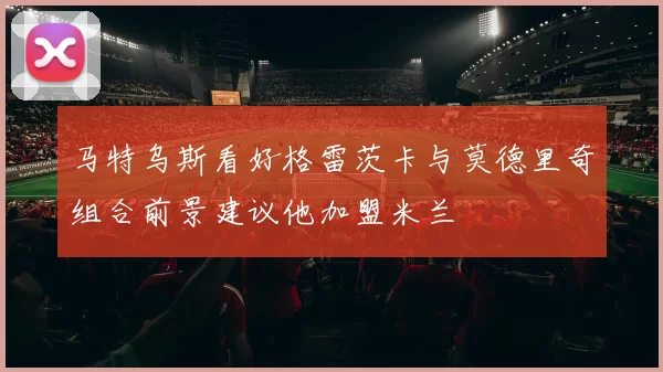 马特乌斯看好格雷茨卡与莫德里奇组合前景建议他加盟米兰