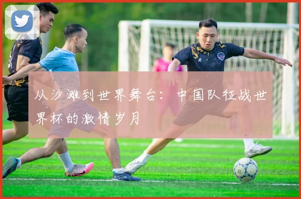 从沙滩到世界舞台:中国队征战世界杯的激情岁月