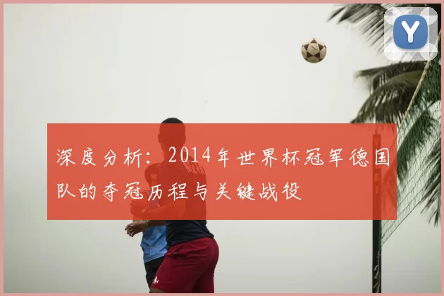 深度分析:2014年世界杯冠军德国队的夺冠历程与关键战役